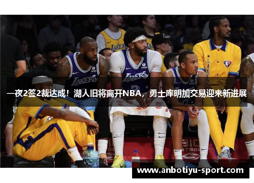 一夜2签2裁达成！湖人旧将离开NBA，勇士库明加交易迎来新进展