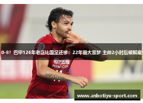 0-8！巴甲126年老店比国足还惨：22年最大噩梦 主帅2小时后被解雇